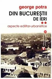 Din Bucurestii de ieri. Aspecte edilitar- urbanistice. Volumul II de George Potra