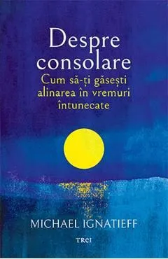 Despre consolare. Cum sa-ti gasesti alinarea in vremuri intunecate de Michael Ignatieff