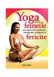 Yoga pentru femeile care aspiră să fie sănătoase, armonioase, inteligente şi fericite de Aida Calin