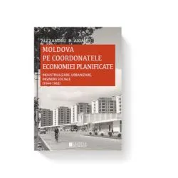Moldova pe coordonatele economiei planificate. Industrializare, urbanizare, inginerii sociale, 1944-1965 de Alexandru D. Aioanei