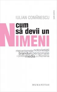Cum sa devii un Nimeni - Mecanismele notorietatii, branduri personale si piata media din Romania de Iulian Comanescu
