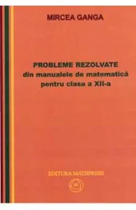 Matematica cls 12 Probleme rezolvate din manualele de Matematica de Ganga Mircea