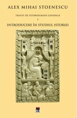 Introducere în studiul istoriei. Tratat de istoriografie generală (Vol. I) de Alex Mihai Stoenescu