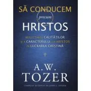 Sa conducem precum Hristos. Reflectarea calitatilor si a caracterului lui Hristos in lucrarea crestina de A.W. Tozer