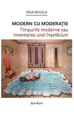 Modern cu moderatie. Timpurile moderne sau inventarea unei inselaciuni de Remi Brague
