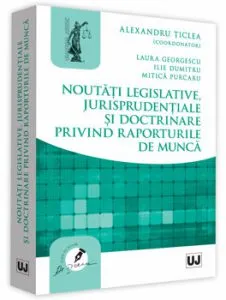 Noutati legislative, jurisprudentiale si doctrinare privind raporturile de munca de Alexandru Ticlea