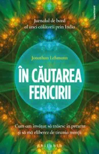 In cautarea fericirii. Cum am invatat sa traiesc in prezent si sa ma eliberez de tirania mintii. Jurnalul de bord al unei calatorii prin India de Jonathan Lehmann