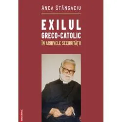 Exilul greco-catolic in arhivele Securitatii de Anca Stangaciu