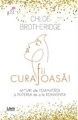 Fii curajoasa! Mituri ale feminitatii si puterea de a le reinventa de Chloe Brotheridge
