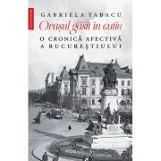 Orasul gasit in cutie. O cronica afectiva a Bucurestiului de Gabriela Tabacu
