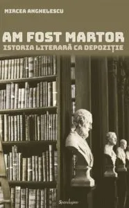 Am fost martor. Istoria literara ca depozitie de Mircea Anghelescu