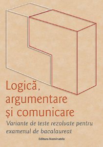 Logică, argumentare și comunicare. Variante de teste rezolvate pentru examenul de bacalaureat