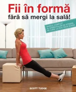 Fii in forma fara sa mergi la sala! Ghidul complet al exercitiilor de fitness pe care le poti face acasa de Scott Tudge