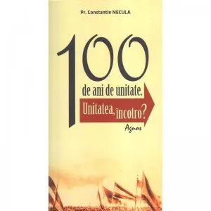 100 de ani de unitate. Unitatea, incotro? de Preot Constantin Necula