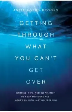 Getting Through What You Can't Get Over: Stories, Tips, and Inspiration to Help You Move Past Your Pain Into Lasting Freedom