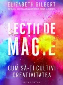 Lectii de magie. Cum sa-ti cultivi creativitatea de Elizabeth Gilbert