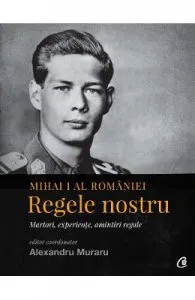 Mihai I al Romaniei. Regele nostru. Martori, experiente, amintiri regale de Alexandru Muraru