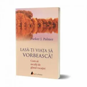 Lasa-ti viata sa vorbeasca! Cum sa asculti de glasul vocatiei. de Parker J. Palmer