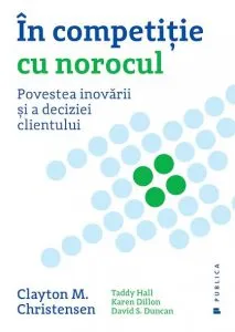 In competitie cu norocul. Povestea inovarii si a deciziei clientului de Clayton M. Christensen
