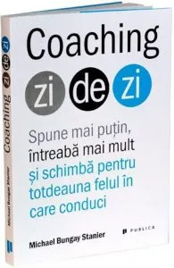 Coaching zi de zi. Spune mai putin, intreaba mai mult si schimba pentru totdeauna felul in care conduci de Michael Bungay Stanier