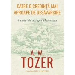 Catre o credinta mai aproape de desavarsire. 4 etape ale caii spre Dumnezeu de A.W. Tozer