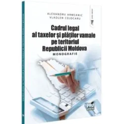Cadrul legal al taxelor si platilor vamale pe teritoriul Republicii Moldova. Monografie de Alexandru Armeanic