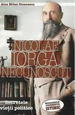 Nicolae Iorga, necunoscut. Secretele vietii politice de Alex Mihai Stoenescu