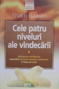 Cele patru niveluri ale vindecarii. Ghid pentru echilibrarea aspectelor spirituale, mentale, emotionale si fizice ale vietii de Shakti Gawain