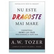 Nu este dragoste mai mare. Cunoasterea inimii lui Isus prin Evanghelia dupa Ioan de A.W. Tozer