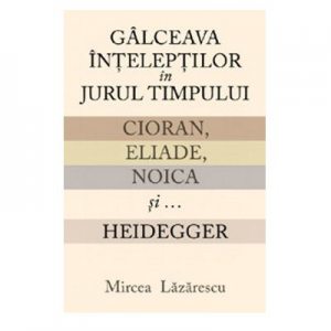Galceava inteleptilor in jurul timpului. Cioran, Eliade, Noica si... Heidegger