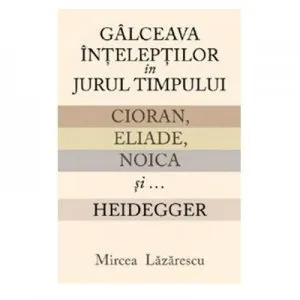 Galceava inteleptilor in jurul timpului. Cioran, Eliade, Noica si... Heidegger