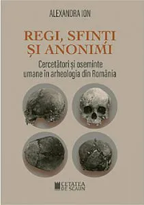 Regi, sfinti si anonimi. Cercetatori si oseminte umane in arheologia din Romania de Alexandra Ion