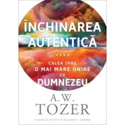Inchinarea autentica. Calea spre o mai mare unire cu Dumnezeu de A.W. Tozer
