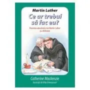 Martin Luther Ce ar trebui sa fac eu? Povestea adevarata a lui Martin Luther si a Reformei de Catherine Mackenzie