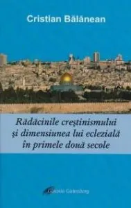 Radacinile crestinismului si dimensiunea lui ecleziala in primele doua secole de Cristian Balanean