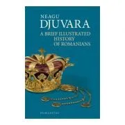 A Brief Illustrated History of Romanians. Editie 2018 de Neagu Djuvara