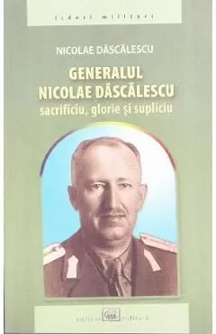 Generalul Nicolae Dascalescu. Sacrificiu, glorie si supliciu de Nicolae Dascalescu