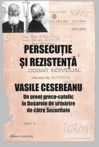 PERSECUTIE SI REZISTENTA. VASILE CESEREANU. Un preot greco-catolic in Dosarele de urmarire de catre Securitate. Editia a doua, adaugita de Ruxandra Cesereanu