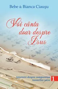 Voi canta doar despre Isus - Istorisiri despre compunerea imnurilor sacre Vol. 1 de Bianca Ciausu