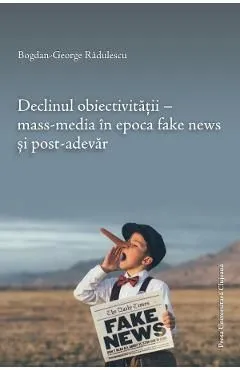 Declinul obiectivitatii. Mass-media in epoca fake news si post-adevar de Bogdan-george Radulescu