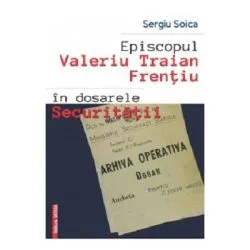 Episcopul Valeriu Traian Frentiu in dosarele Securitatii de Sergiu Soica