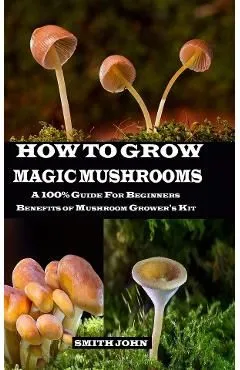 How to Grow Magic Mushrooms: A 100% Guide for Beginners. Benefits of Mushroom Grower's kit de Smith John