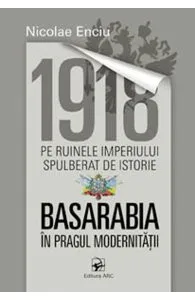 1918 pe ruinele imperiului spulberat de istorie. Basarabia in pragul modernitatii de Nicolae Enciu