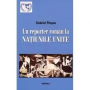 Un reporter roman la NATIUNILE UNITE. Corespondente de la sediul din new York al Organizatiei Mondiale (perioada 1994-2011) de Gabriel Plesea