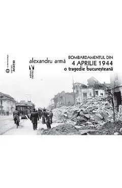 Bombardamentul din 4 aprilie 1944. O tragedie bucuresteana de Alexandru Arma