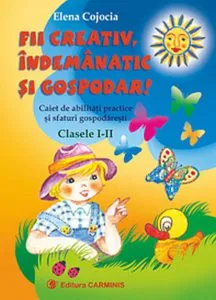 Fii creativ, indemanatic si gospodar. Clasele I-II. Caiet de abilitati practice si sfaturi gospodaresti de Elena Cojocia