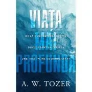 Viata mai profunda. De la cunoasterea despre Duhul Sfant la trairea unei vieti pline de Duhul Sfant de A.W. Tozer