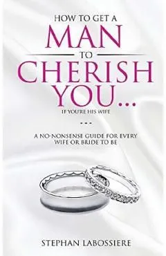 How To Get A Man To Cherish You...If You're His Wife: A no-nonsense guide for every wife or bride-to-be.