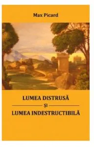 Lumea distrusa si lumea indestructibila de Max Picard