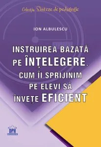 Instruirea bazată pe înțelegere. Cum îi sprijinim pe elevi să învețe eficient de Ion Albulescu